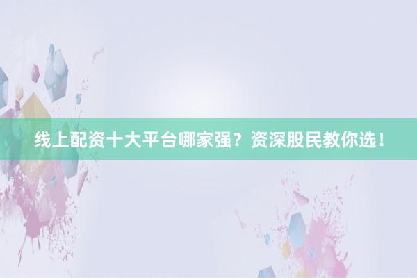 线上配资十大平台哪家强？资深股民教你选！