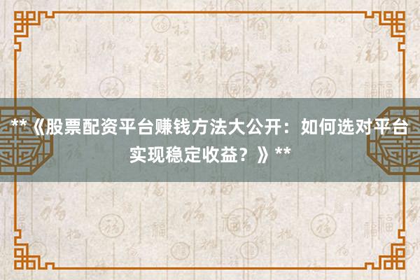 **《股票配资平台赚钱方法大公开：如何选对平台实现稳定收益？》**