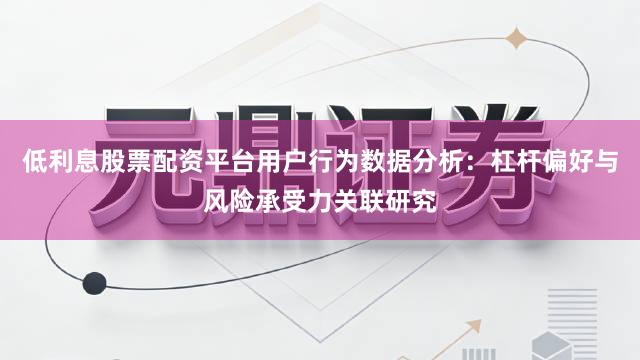 低利息股票配资平台用户行为数据分析：杠杆偏好与风险承受力关联研究