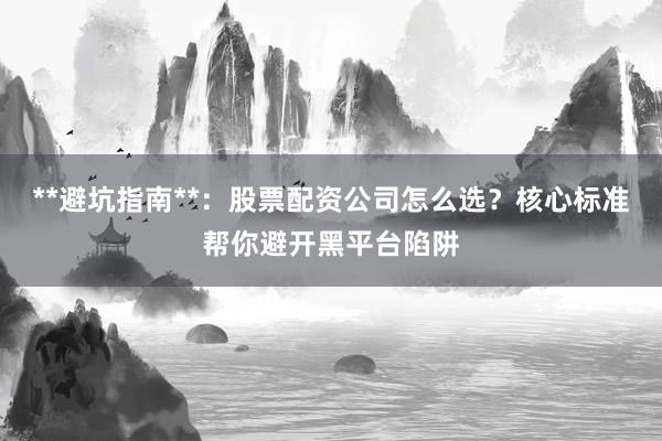 **避坑指南**：股票配资公司怎么选？核心标准帮你避开黑平台陷阱