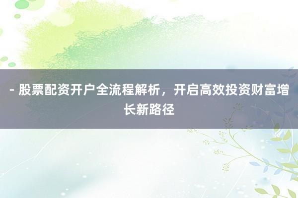 - 股票配资开户全流程解析，开启高效投资财富增长新路径