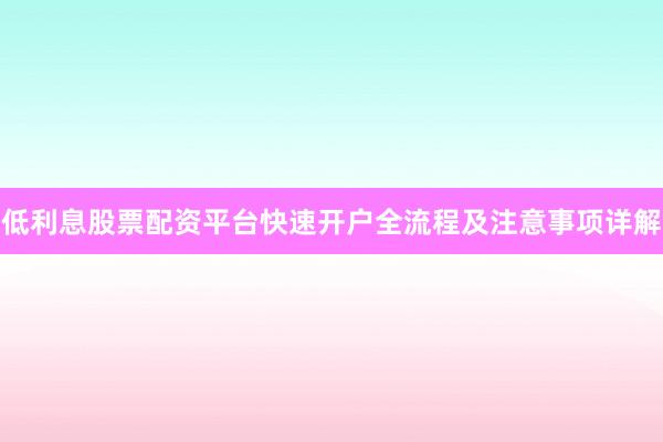 低利息股票配资平台快速开户全流程及注意事项详解