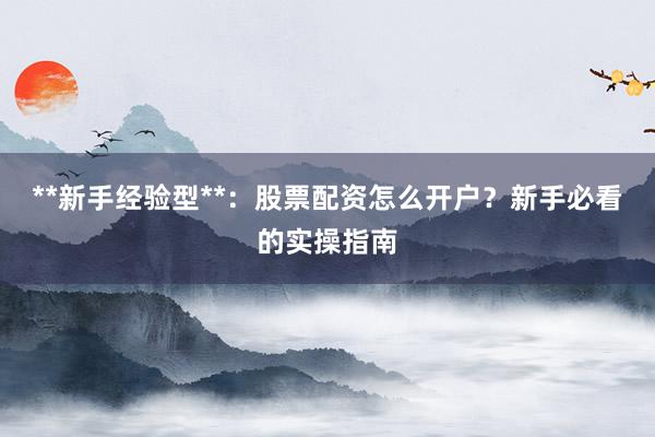 **新手经验型**:股票配资怎么开户?新手必看的实操指南
