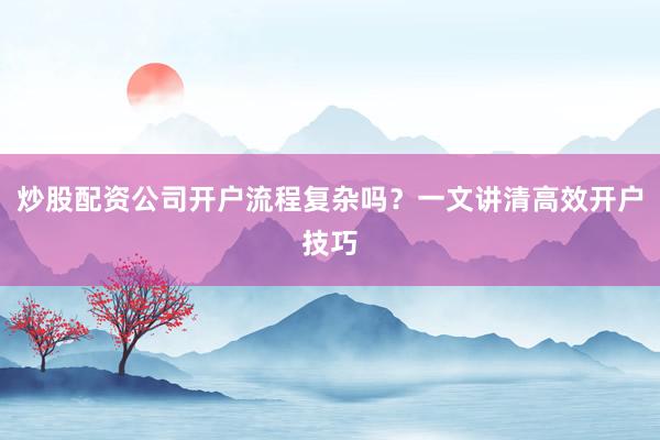 炒股配资公司开户流程复杂吗？一文讲清高效开户技巧
