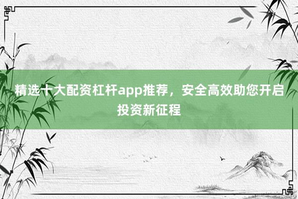 精选十大配资杠杆app推荐，安全高效助您开启投资新征程