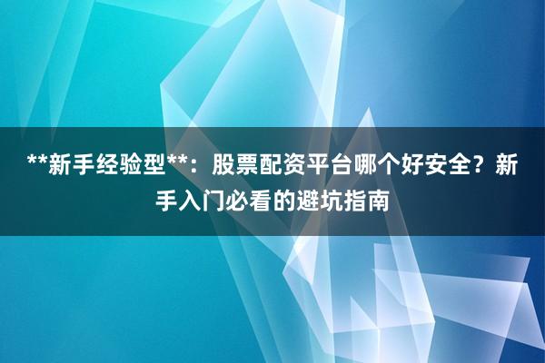 **新手经验型**：股票配资平台哪个好安全？新手入门必看的避坑指南