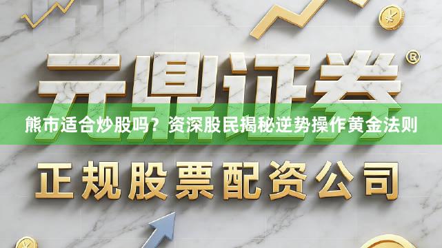 熊市适合炒股吗？资深股民揭秘逆势操作黄金法则