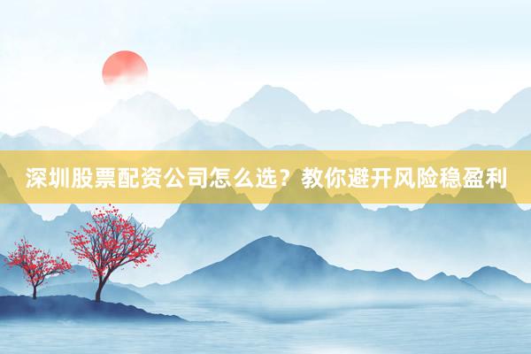 深圳股票配资公司怎么选？教你避开风险稳盈利