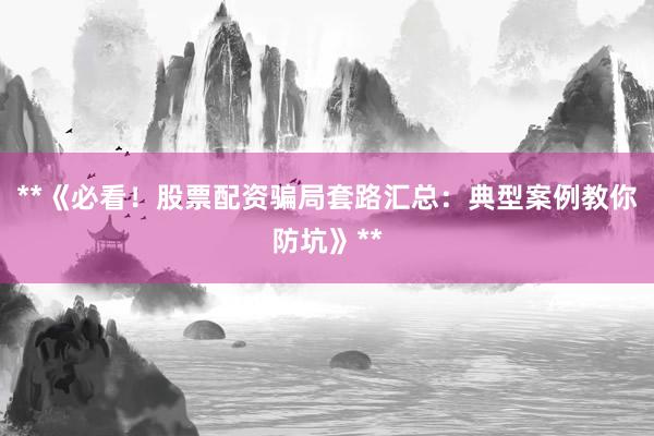 **《必看！股票配资骗局套路汇总：典型案例教你防坑》**
