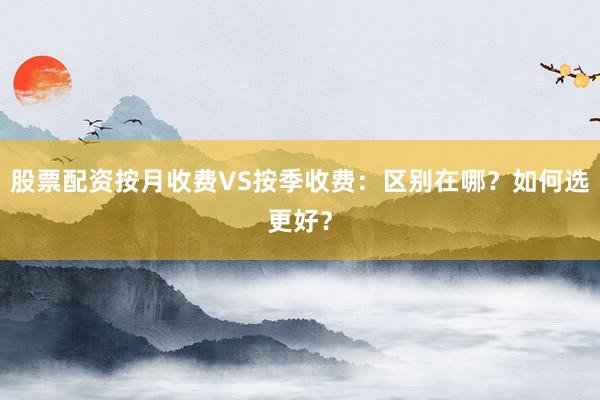 股票配资按月收费VS按季收费：区别在哪？如何选更好？