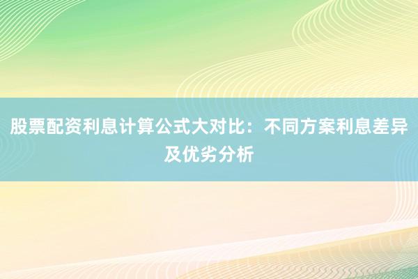 股票配资利息计算公式大对比：不同方案利息差异及优劣分析