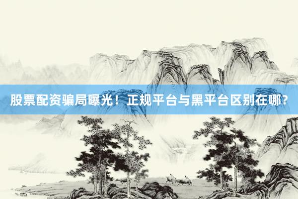 股票配资骗局曝光！正规平台与黑平台区别在哪？