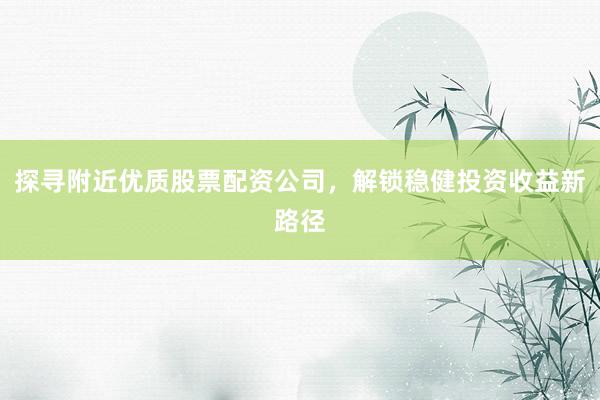 探寻附近优质股票配资公司，解锁稳健投资收益新路径