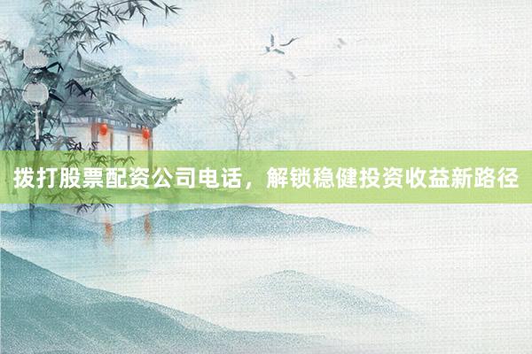 拨打股票配资公司电话，解锁稳健投资收益新路径