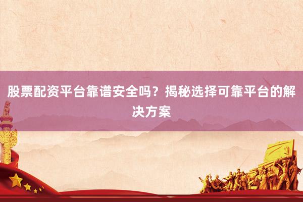 股票配资平台靠谱安全吗？揭秘选择可靠平台的解决方案