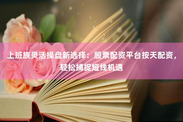 上班族灵活操盘新选择：股票配资平台按天配资，轻松捕捉短线机遇