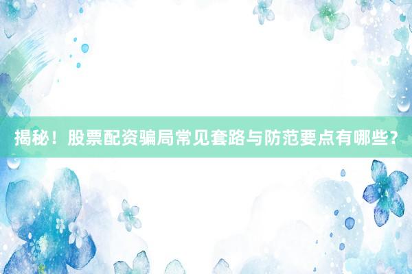 揭秘！股票配资骗局常见套路与防范要点有哪些？