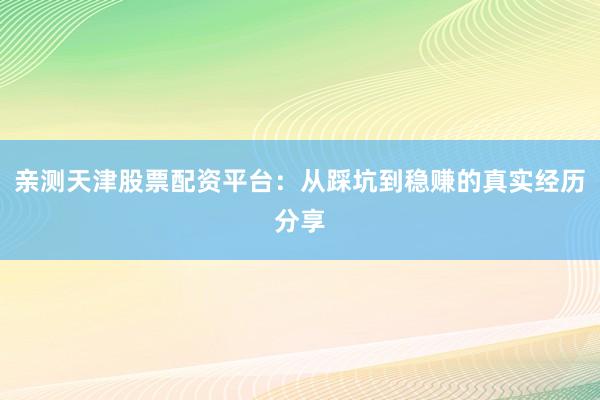 亲测天津股票配资平台：从踩坑到稳赚的真实经历分享