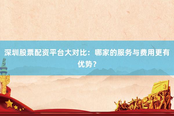 深圳股票配资平台大对比：哪家的服务与费用更有优势？