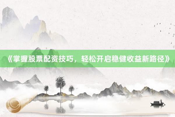 《掌握股票配资技巧，轻松开启稳健收益新路径》