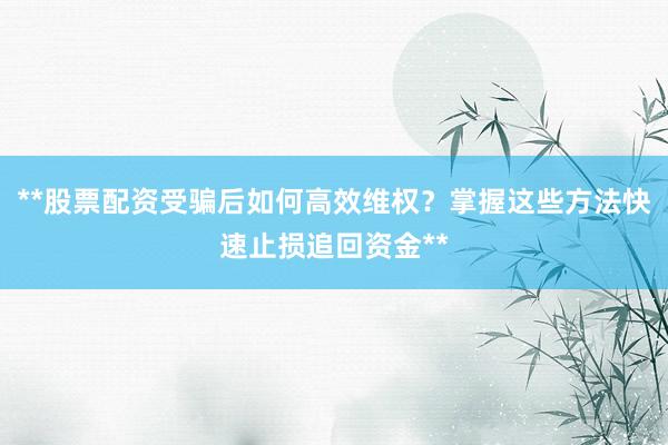 **股票配资受骗后如何高效维权？掌握这些方法快速止损追回资金**