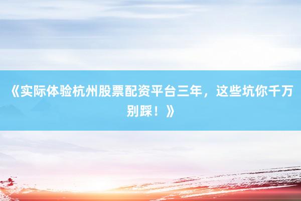 《实际体验杭州股票配资平台三年，这些坑你千万别踩！》
