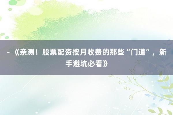 - 《亲测！股票配资按月收费的那些“门道”，新手避坑必看》