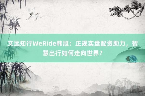 文远知行WeRide韩旭：正规实盘配资助力，智慧出行如何走向世界？