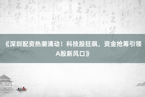 《深圳配资热潮涌动！科技股狂飙，资金抢筹引领A股新风口》
