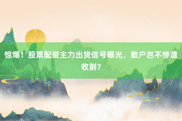 惊爆！股票配资主力出货信号曝光，散户岂不惨遭收割？