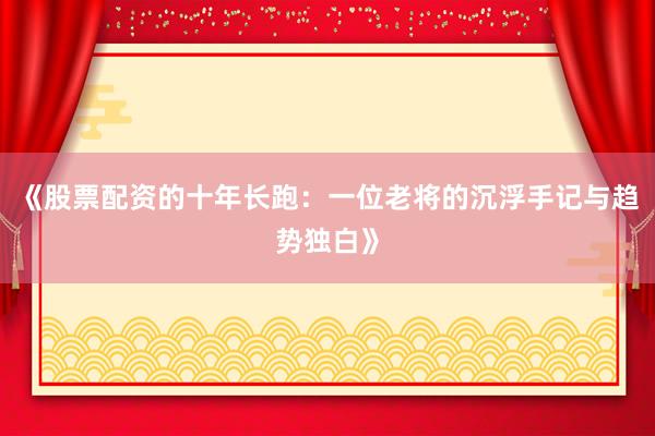 《股票配资的十年长跑：一位老将的沉浮手记与趋势独白》
