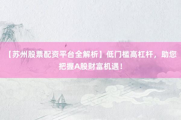 【苏州股票配资平台全解析】低门槛高杠杆，助您把握A股财富机遇！