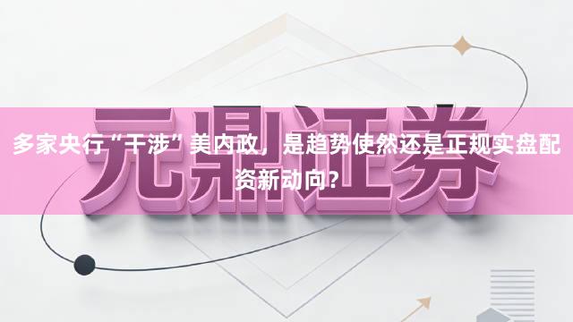 多家央行“干涉”美内政，是趋势使然还是正规实盘配资新动向？