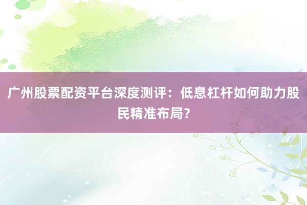 广州股票配资平台深度测评:低息杠杆如何助力股民精准布局?