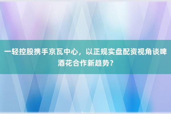 一轻控股携手京瓦中心，以正规实盘配资视角谈啤酒花合作新趋势？