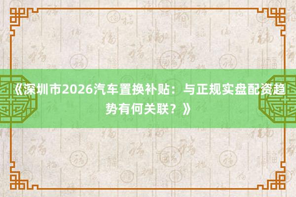 《深圳市2026汽车置换补贴：与正规实盘配资趋势有何关联？》