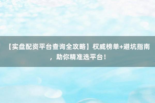 【实盘配资平台查询全攻略】权威榜单+避坑指南，助你精准选平台！