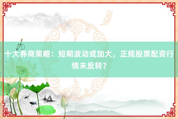 十大券商策略：短期波动或加大，正规股票配资行情未反转？