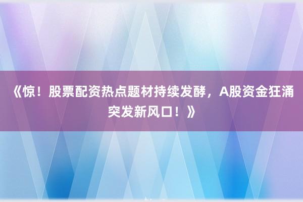 《惊！股票配资热点题材持续发酵，A股资金狂涌突发新风口！》