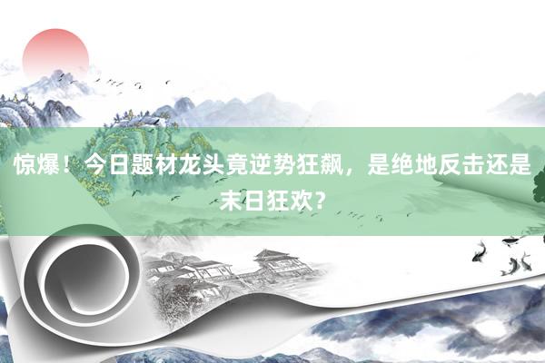 惊爆！今日题材龙头竟逆势狂飙，是绝地反击还是末日狂欢？