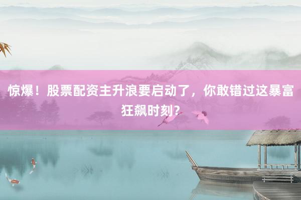 惊爆！股票配资主升浪要启动了，你敢错过这暴富狂飙时刻？
