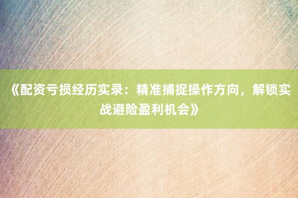 《配资亏损经历实录：精准捕捉操作方向，解锁实战避险盈利机会》