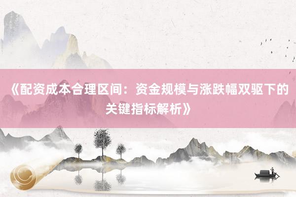 《配资成本合理区间：资金规模与涨跌幅双驱下的关键指标解析》