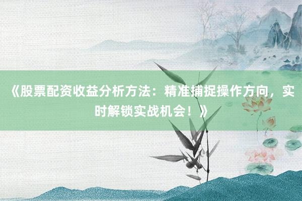 《股票配资收益分析方法：精准捕捉操作方向，实时解锁实战机会！》