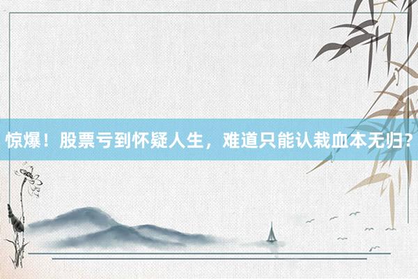 惊爆！股票亏到怀疑人生，难道只能认栽血本无归？