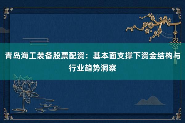 青岛海工装备股票配资：基本面支撑下资金结构与行业趋势洞察