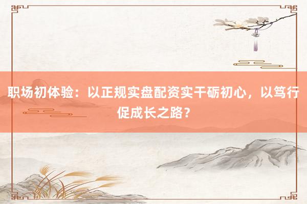 职场初体验：以正规实盘配资实干砺初心，以笃行促成长之路？