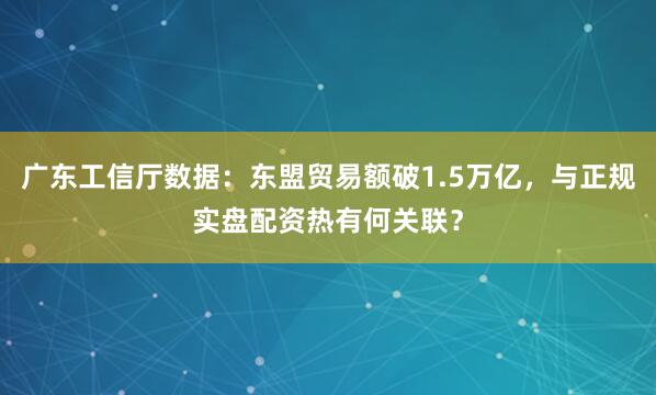 广东工信厅数据：东盟贸易额破1.5万亿，与正规实盘配资热有何关联？