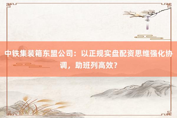 中铁集装箱东盟公司：以正规实盘配资思维强化协调，助班列高效？