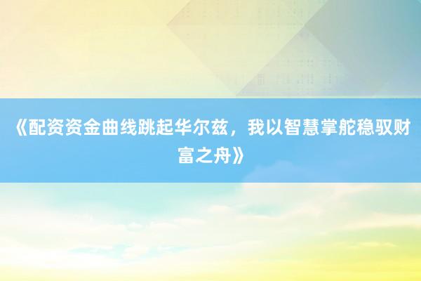 《配资资金曲线跳起华尔兹，我以智慧掌舵稳驭财富之舟》